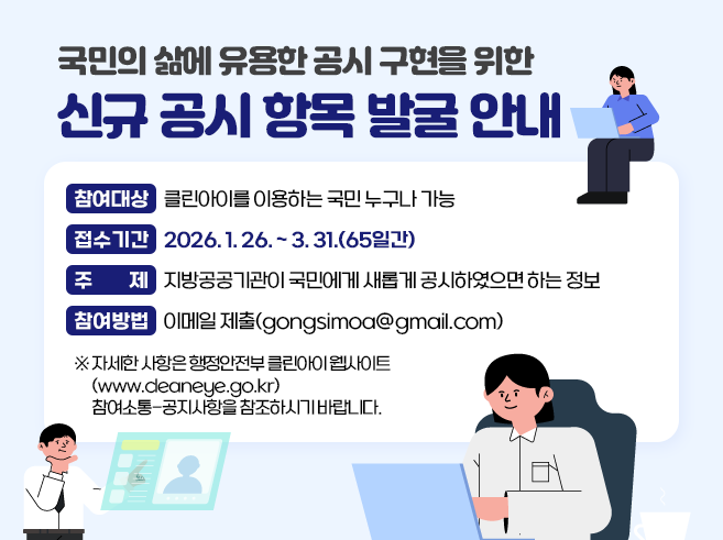 국민의 삶에 유용한 공시 구현을 위한 신규 공시 항목 발굴 안내
○참여대상 : 클린아이를 이용하는 국민 누구나 가능
○접수기간 : 2026.1.26. ~ 3. 31.(65일간)
○주 제 : 지방공공기관이 국민에게 새롭게 공시하였으면 하는 정보
○참여방법 : 이메일 제출(gongsimoa@gmail.com)
※ 자세한 사항은 행정안전부 클린아이 웹사이트(www.cleaneye.go.kr)
참여소통-공지사항을 참조하시기 바랍니다.