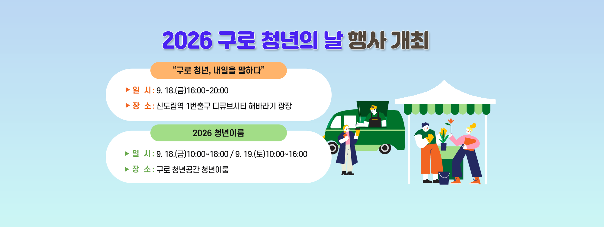 2026 구로 청년의 날 행사 개최
 ◆ “구로 청년, 내일을 말하다 ◆
    ○ 일   시 : 9. 18.(금) 16:00~20:00
    ○ 장   소 : 신도림역 1번출구 디큐브시티 해바라기 광장
 ◆ 2026 청년이룸 ◆
    ○ 일   시 : 9. 18.(금) 10:00~18:00/9. 19.(토) 10:00~16:00
    ○ 장   소 : 구로 청년공간 청년이룸
