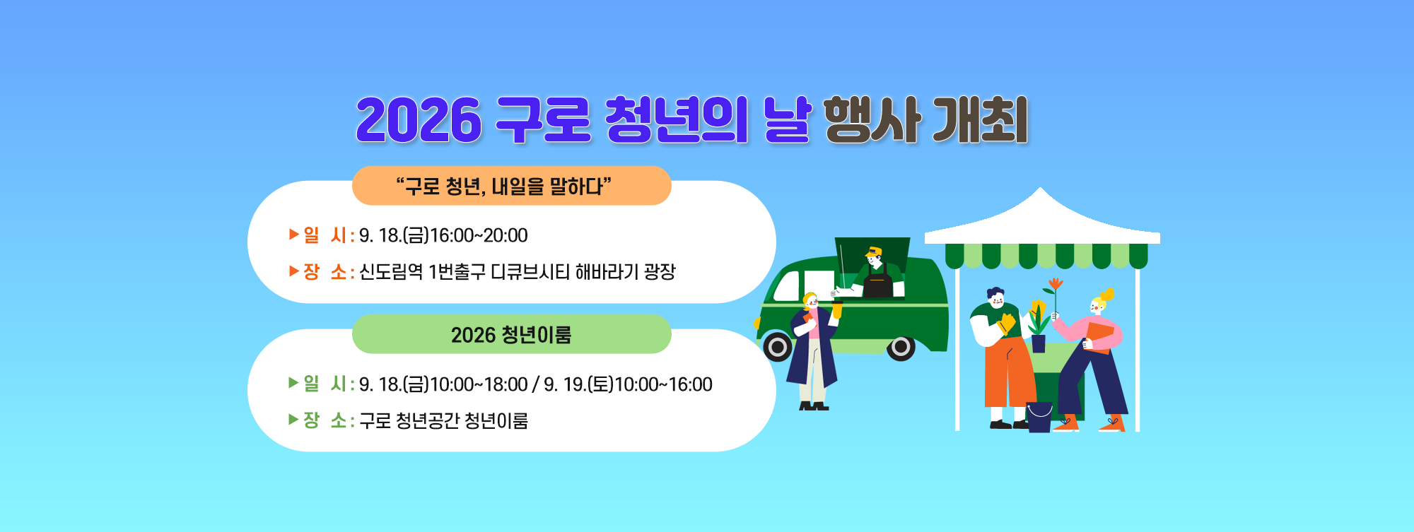 2026 구로 청년의 날 행사 개최
 ◆ “구로 청년, 내일을 말하다 ◆
    ○ 일   시 : 9. 18.(금) 16:00~20:00
    ○ 장   소 : 신도림역 1번출구 디큐브시티 해바라기 광장
 ◆ 2026 청년이룸 ◆
    ○ 일   시 : 9. 18.(금) 10:00~18:00/9. 19.(토) 10:00~16:00
    ○ 장   소 : 구로 청년공간 청년이룸