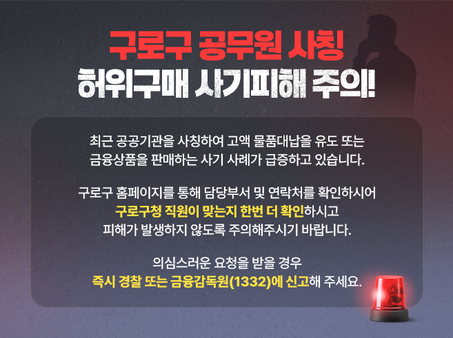 구로구 공무원 사칭 허위구매 사기피해 주의!
최근 공공기관을 사칭하여 고액 물품대납을 유도 또는 금융상품을 판매하는 사기 사례가 급증하고 있습니다.

구로구 홈페이지를 통해 담당부서 및 연락처를 확인하시어
구로구청 직원이 맞는지 한번 더 확인하시고
피해가 발생하지 않도록 주의해주시기 바랍니다.

의심스러운 요청을 받을 경우
즉시 경찰 또는 금융감독원(1332)에 신고해 주세요.||1