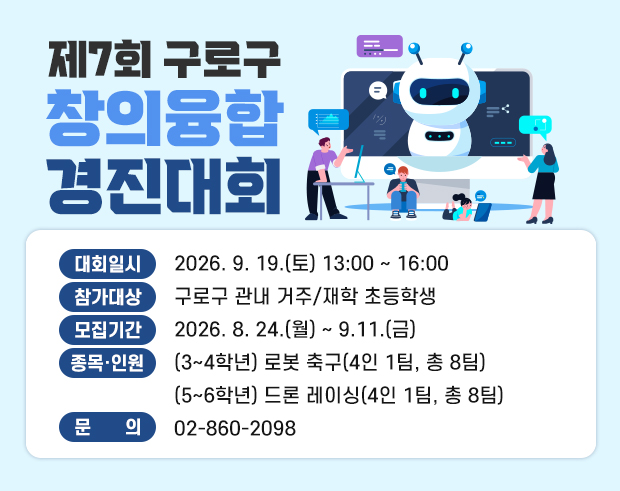 제7회 구로구 창의융합 경진대회 

    ○ 대회일시 : 2026. 9. 19.(토) 13:00~16:00
    ○ 참가대상 : 구로구 관내 거주/재학 초등학생
    ○ 종목·인원 : (3~4학년) 로봇 축구(4인 1팀, 총 8팀)   
                                (5~6학년) 드론 레이싱(4인 1팀, 총 8팀)
    ○ 모집기간 : 2026. 8. 24.(월) ~ 9.11.(금)
    ○ 문    의 : 02-860-2098