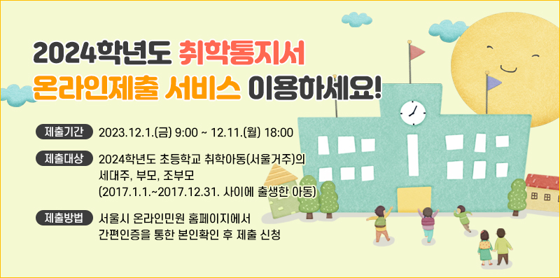 2024학년도 취학통지서 온라인제출 서비스 이용하세요!
제출기간 : 2023.12.1.(금) 9:00 ~ 12.11.(월) 18:00
제출대상 : 2024학년도 초등학교 취학아동(서울거주)의 세대주, 부모, 조부모(2017.1.1.~2017.12.31. 사이에 출생한 아동)
제출방법 : 서울시 온라인민원 홈페이지에서 간편인증을 통한 본인확인 후 제출 신청