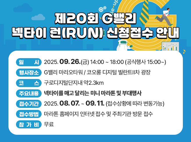 행 사 명 : 제20회 G밸리 넥타이 런(RUN) 
      ※ 대회슬로건 : 타이-업(Tie-up)! 런-업(Run-up)! 
   일    시 : 2025. 09. 26.(금) 14:00 ~ 18:00 (공식행사 15:00~)
   행사장소 : G밸리 마리오타워 / 코오롱 디지털 빌란트Ⅱ차 광장 
   코    스 : 구로디지털단지내 약2.3km
   주요내용 : 넥타이를 매고 달리는 미니 마라톤 및 부대행사 
   주최/주관/후원 : 구로구상공회 / ㈜빅워크 / 구로구, (사)기업인연합회
   대회접수
   ❍ 접수기간 : 2025. 08. 07. ~ 09. 11. (접수상황에 따라 변동가능)
   ❍ 접수방법 : 마라톤 홈페이지 인터넷 접수 및 주최기관 방문 접수 
   ❍ 참 가 비 : 무료