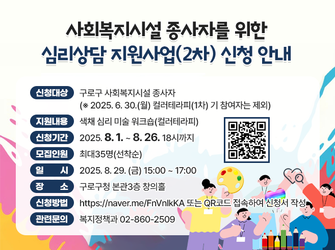 - 신청대상 : 구로구 사회복지시설 종사자
  *** 2025. 6. 30.(월) 컬러테라피(1차) 기 참여자는 제외
- 지원내용 : 색채 심리 미술 워크숍(컬러테라피)
- 신청기간 : 2025. 8. 1 ~ 8. 26. 18시까지
- 모집인원 : 최대35명(선착순)
- 일      시 : 2025. 8. 29. (금) 15:00 ~ 17:00
- 장     소 : 구로구청 본관3층 창의홀
- 신청방법 :  https://naver.me/FnVnlkKA  또는 QR코드 접속하여 신청서 작성 
- 관련문의 : 복지정책과 02-860-2509