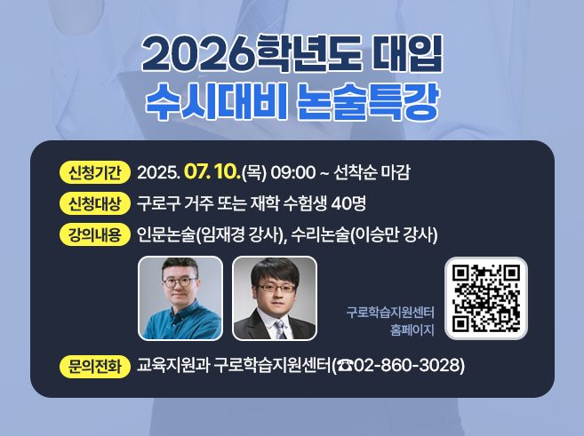 2026학년도 대입 수시대비 논술특강

 ○ 신청기간 : 2025.07.10.(목) 09:00 ~ 선착순 마감
 ○ 신청대상 : 구로구 거주 또는 재학 수험생 40명
 ○ 강의내용 : 인문논술(임재경 강사), 수리논술(이승만 강사)
 ○ 문의전화 : 교육지원과 구로학습지원센터(☎02-860-3028)