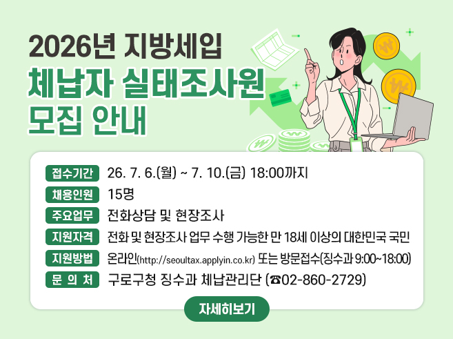 2026년 지방세입 체납자 실태조사원 모집 안내

○ 접수기간 : 26. 7. 6.(월) ~ 7. 10.(금) 18:00까지
○ 채용인원 : 15명
○ 주요업무 : 전화상담 및 현장조사
○ 지원자격 : 전화 및 현장조사 업무 수행 가능한 만 18세 이상의 대한민국 국민
○ 지원방법 : 온라인(http://seoultax.applyin.co.kr) 또는 방문접수(징수과 9:00~18:00)
○ 문 의 처 : 구로구청 징수과 체납관리단 (☎02-860-2729)

자세히보기||1
