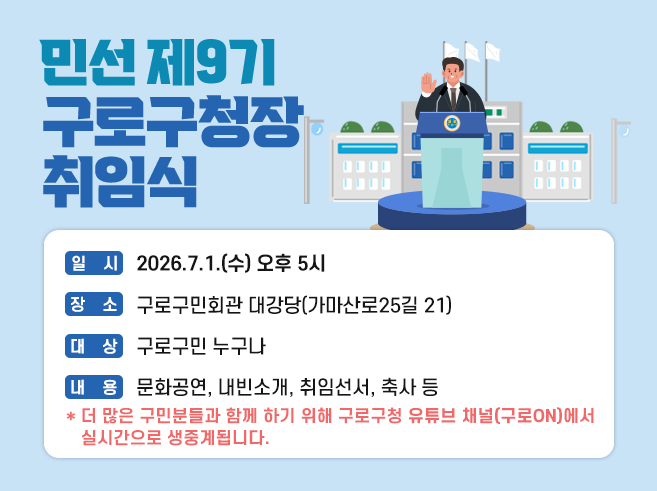 민선 제9기 구로구청장 취임식
일시: 2026.7.1.(수) 오후 5시
장소: 구로구민회관 대강당(가마산로25길 21)
대상 : 구로구민 누구나
내용: 문화공연, 내빈소개, 취임선서, 축사 등
*더 많은 구민분들과 함께 하기 위해 구로구청 유튜브 채널(구로ON)에서 실시간으로 생중계됩니다.||1
