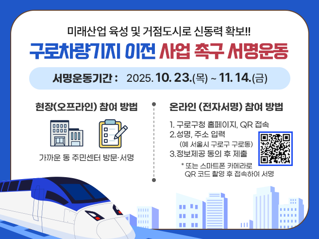 미래산업 육성 및 거점도시로 신동력 확보!!
구로차량기지 이전 사업 촉구 서명운동
서명운동기간 : 2025. 10.23.(목) ~ 11.14.(금)
현장(오프라인) 참여 방법
가까운 동 주민센터 방문, 서명
온라인 (전자서명) 참여 방법
1. 구로구청 홈페이지, QR 접속
2. 성명, 주소 입력
(예 서울시 구로구 구로동)
3.정보제공 동의 후 제출
*또는 스마트폰 카메라로 QR코드 촬영 후 접속하여 서명
QR코드 : 구로차량기지 이전 촉구 서명운동 페이지
https://docs.google.com/forms/d/e/1FAIpQLSeDa9XxgvPrft5CwDkctTw-u-WaRWSQHdS2sD775kUUKQ2TCw/viewform?usp=header||1