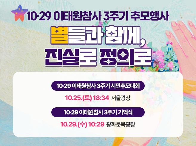 0‧29 이태원 참사 3주기 추모행사
별들과 함께, 진실과 정의로
 - 10‧29 이태원참사 3주기 시민추모대회
   10.25.(토) 18:34 서울광장
 - 10‧29 이태원참사 3주기 기억식
   10.29.(수) 10:29 광화문북광장||1