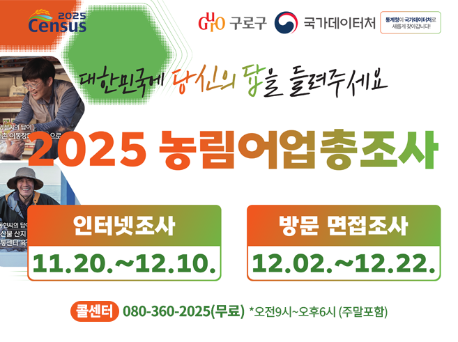 2025 농림어업총조사
대한민국에 당신의 답을 들려주세요
- 인터넷 조사 : 11. 20. ~ 12. 10.
- 방문 면접조사 : 12. 02. ~ 12. 22.
콜센터 : 080-360-2025(무료) *오전9시~오후6시(주말포함)