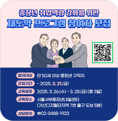 <중장년 취업역량 강화를 위한 재도약 프로그램 참여자 모집>

○ 참여대상: 만 50세 이상 중장년 구직자
○ 모집기간:  ~ 2025. 3. 21.(금)
○ 교육일정: 2025. 3. 26.(수) ~ 3. 28.(금) [총 3일]
○ 교육장소: 서울서부중장년내일센터(가산디지털단지역 7번 출구 도보 5분)
○ 상담문의 : ☎02-3488-1923||1