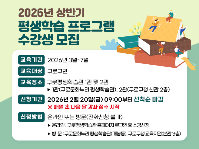2026년 상반기 평생학습 프로그램 수강생 모집
 ○ 교육기간 : 2026년 3월~7월
 ○ 교육대상 : 구로구민
 ○ 교육장소 : 구로평생학습관 1관 및 2관
  - 1관(구로문화누리 평생학습관), 2관(구로구청 신관 2층)
 ○ 신청기간 : 2026년 2월 20일(금) 09:00부터 선착순 마감
     ※ 매월 초 다음 달 강좌 접수 시작
 ○ 신청방법 : 온라인 또는 방문(전화신청 불가)
  - 온라인 : 구로평생학습관 홈페이지 로그인 후 수강신청
  - 방  문 : 구로문화누리 평생학습관(개봉동), 구로구청 교육지원(본관 3층)