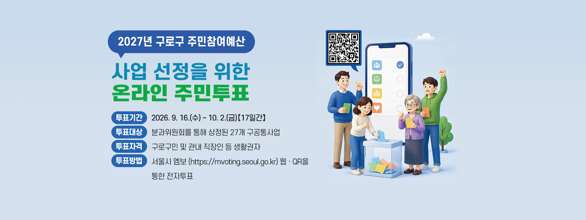 2027년 구로구 주민참여예산 사업 선정을 위한 온라인 주민투표 
    ○ 투표기간 : 2026. 9. 16.(수) ~ 10. 2.(금) 【17일간】
    ○ 투표대상 : 분과위원회를 통해 상정된 27개 구공통사업
    ○ 투표자격 : 구로구민 및 관내 직장인 등 생활권자
    ○ 투표방법 : ‘서울시 엠보 (https://mvoting.seoul.go.kr)’
                  웹·QR을 통한 전자투표