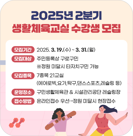 2025년 2분기(4~6월) 생활체육교실 수강생 모집

- 모집기간 : 2025. 3. 19.(수) ~ 3. 31.(월)
- 모집대상 : 주민등록상 구로구민 ※정원 미달시 타자치구민 가능
- 모집종목 : 7종목 21교실(에어로빅,요가,탁구,댄스스포츠,레슬링 등)
- 운영장소 : 구민생활체육관 & 시설관리공단 레슬링장
- 접수방법 : 온라인접수 우선 ☞ 정원 미달시 현장접수||1