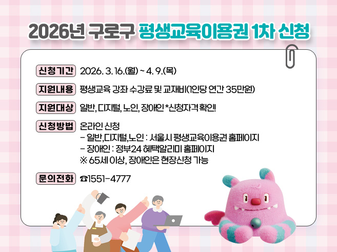 2026년 구로구 평생교육이용권 1차 신청

ㅁ 신청기간: 2026. 3. 16.(월) ~ 4. 9.(목)
ㅁ 지원내용: 평생교육 강좌 수강료 및 교재비(1인당 연간 35만원)
​ㅁ 지원대상: 일반, 디지털, 노인, 장애인  *신청자격 확인!
ㅁ 신청방법: 온라인 신청
    - 일반,디지털,노인: 서울시 평생교육이용권 홈페이지
    - 장애인: 정부24 혜택알리미 홈페이지
       *65세 이상, 장애인은 현장신청 가능
ㅁ 문의전화: ☎1551-4777||1