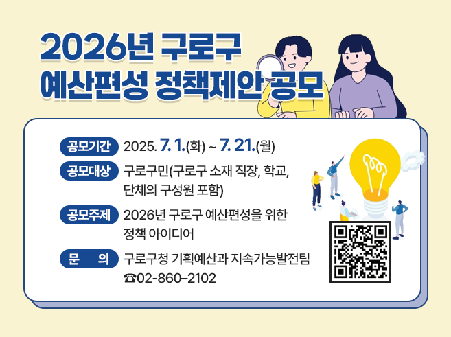 2026년 구로구 예산편성 정책제안 공모

○ 공모기간 : 2025. 7. 1.(화) ~ 7. 21.(월)
○ 공모대상 : 구로구민(구로구 소재 직장, 학교, 단체의 구성원 포함)
○ 공모주제 : 2026년 구로구 예산편성을 위한 정책 아이디어 
○ 문       의 : 구로구청 기획예산과 지속가능발전팀  ☎02-860–2102