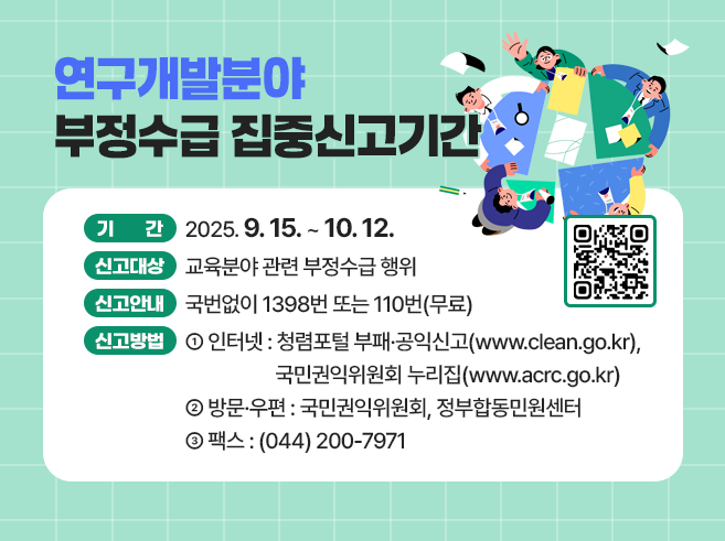 연구개발분야 부정수급 집중신고기간 ○기간 2025.9.15.~10.12. ○신고대상 교육분야 관련 부정수급 행위 ○신고안내 국번없이 1398번 또는 110번(무료) ○신고방법 ①인터넷: 청렴포털 부패·공익신고(www.clean.go.kr), 국민권익위원회 누리집(www.acrc.go.kr) ②방문·우편: 국민권익위원회, 정부합동민원센터 ③팩스: (044) 200-7971 신청 QR코드  https://www.clean.go.kr/index.es?sid=a1||1