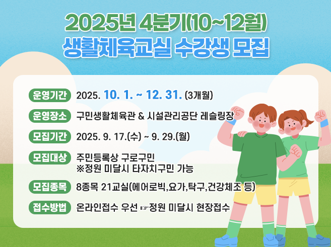 2025년 4분기(10~12월) 생활체육교실 수강생 모집 
○ 운영기간 : 2025. 10. 1. ~ 12. 31. (3개월) 
○ 운영장소 : 구민생활체육관 & 시설관리공단 레슬링장 
○ 모집기간 : 2025. 9. 17.(수) ~ 9. 29.(월) 
○ 모집대상 : 주민등록상 구로구민 
                    ※정원 미달시 타자치구민 가능 
○ 모집종목 : 8종목 21교실(에어로빅,요가,탁구,건강체조 등) 
○ 접수방법 : 온라인접수 우선 ☞정원 미달시 현장접수
