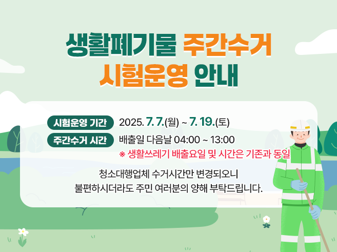 ○ 시험 운영 기간 : 2025. 7. 7.(월) ~ 7. 19.(토)
      - 생활쓰레기 수거 시간 : 배출일 다음날 04:00 ~ 13:00
                                          (기존 배출일 22:00 ~ 07:00)
      ※ 생활쓰레기 배출요일 및 시간은 기존과 동일

  