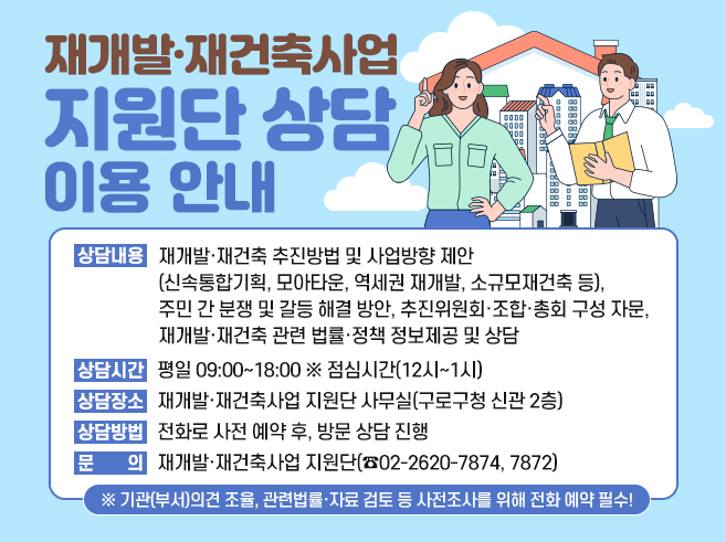 재개발·재건축사업 지원단 상담 이용 안내
o 상담내용 : 재개발·재건축 추진방법 및 사업방향 제안(신속통합기획, 모아타운, 역세권 재개발, 소규모재건축 등),
주민 간 분쟁 및 갈등 해결 방안, 추진위원회·조합·총회 구성 자문, 재개발·재건축 관련 법률·정책 정보
제공 및 상담
o 상담시간 : 평일 09:00~18:00 ※ 점심시간(12시~1시)
o 상담장소 : 재개발·재건축사업 지원단 사무실(구로구청 신관 2층)
o 상담방법 : 전화로 사전 예약 후, 방문 상담 진행
o 문 의 : 재개발·재건축사업 지원단(☎02-2620-7874, 7872)
※ 기관(부서)의견 조율, 관련법률·자료 검토 등 사전조사를 위해 전화 예약 필수!||1