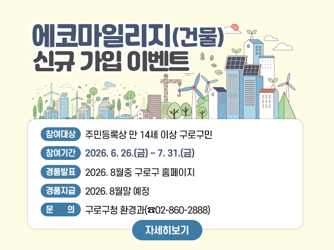 에코마일리지(건물) 신규 가입 이벤트
참여대상 : 주민등록상 만 14세 이상 구로구민
참여기간 : 2026. 6. 26.(금) ~ 7. 31.(금)
경품발표 : 2026. 8월중 구로구 홈페이지
경품지급 : 2026. 8월말 예정
문 의 : 구로구청 환경과(02-860-2888)
자세히보기||1