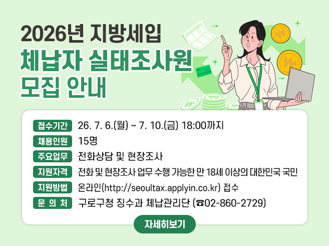 2026년 지방세입 체납자 실태조사원 모집 안내

○ 접수기간 : 26. 7. 6.(월) ~ 7. 10.(금) 18:00까지
○ 채용인원 : 15명
○ 주요업무 : 전화상담 및 현장조사
○ 지원자격 : 전화 및 현장조사 업무 수행 가능한 만 18세 이상의 대한민국 국민
○ 지원방법 : 온라인(http://seoultax.applyin.co.kr) 또는 방문접수(징수과 9:00~18:00)
○ 문 의 처 : 구로구청 징수과 체납관리단 (☎02-860-2729)

자세히보기||1
