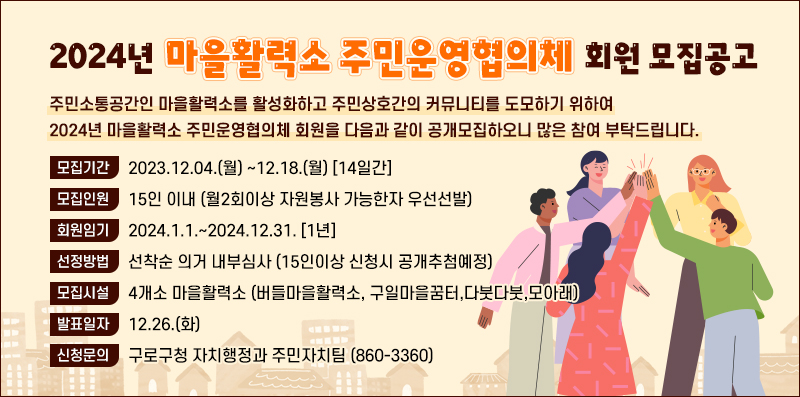 주민소통공간인 마을활력소를 활성화하고 주민상호간의 커뮤니티를 도모하기 위하여 2024년 마을활력소 주민운영협의체 회원을 다음과 같이 공개모집하오니 많은 참여 부탁드립니다.
 1. 모집기간 : 2023.12.04.(월) ~12.18.(월) [14일간]
 2. 모집대상 : 마을활력소 인근 거주 및 근무중인 자
 3. 모집인원 : 15인 이내 (월2회이상 자원봉사 가능한자 우선선발)
 4. 회원임기 : 2024.1.1.~2024.12.31. [1년]
 5. 선정방법 : 선착순 의거 내부심사 (15인이상 신청시 공개추첨예정) 
 6. 모집시설 : 4개소 마을활력소 (버들마을활력소, 구일마을꿈터,다붓다붓,모아래)
 7. 신청방법 : 이메일(2016110210@guro.go.kr) 또는 방문신청(구로구청 자치행정과 주민자치팀)
 8. 제출서류 (붙임 참조)
 9. 발표일자 : 12.26.(화)
 10. 결과발표 : 개별안내 또는 문자메시지 발송
 11. 신청문의 : 구로구청 자치행정과 주민자치팀 (860-3360)