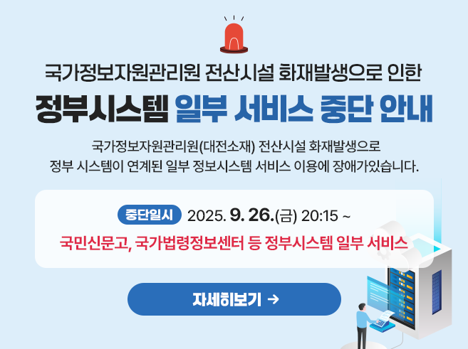 국가정보자원관리원 전산시설 화재발생으로 인한 정부시스템 일부 서비스 중단 안내 
국가정보자원관리원(대전소재) 전산시설 화재발생으로 정부 시스템이 연계된 일부 정보시스템 서비스 이용에 장애가 있습니다.
중단일시 : 2025.9.26.(금) 20:15~ 행정안전부 간편인증 및 주민망 등의 정부시스템이 연계된 일부 서비스(국민신문고 등) 자세히 보기||1