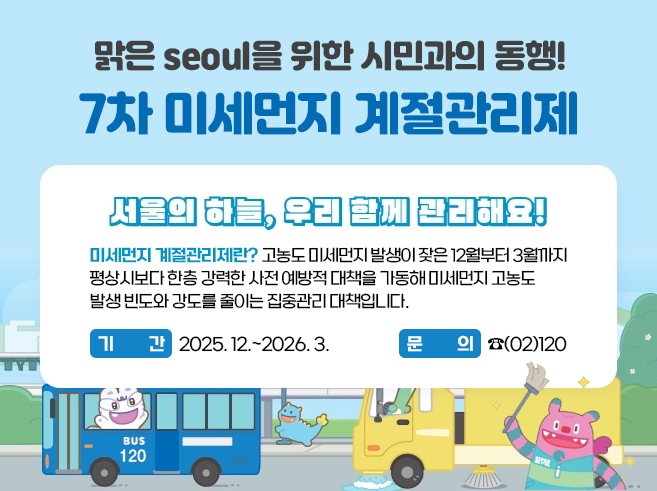 맑은 seoul을 위한 시민과의 동행!
7차 미세먼지
계절과리제
2025. 12.~2026. 3.

미세먼지 계절관리제란? 고농도 미세먼지 발생이 잦은 12월부터 3월까지 평상시보다
한층 강력한 사전 예방적 대책을 가동해 미세먼지 고농도 발생 빈도와 강도를 줄이는
집중관리 대책입니다.

서울의하늘, 우리 함께 관리해요!

문의 ☎(02)120
