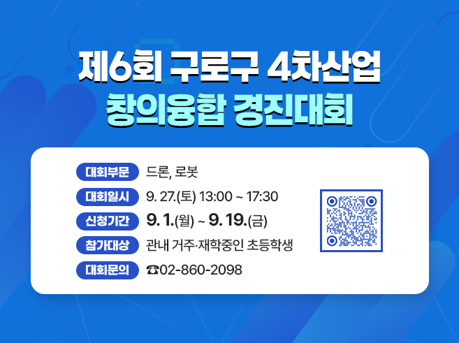 제6회 구로구 4차산업 창의융합 경진대회
- 대회부문 : 드론, 로봇
- 대회일시 : 9. 27.(토) 13:00 ~ 17:30
- 신청기간 : 9. 1.(월) ~ 9. 19.(금)
- 참가대상 : 관내 거주‧재학중인 초등학생
- 대회문의 : ☎02-860-2098