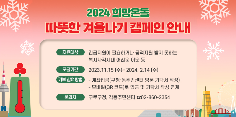 2024 희망온돌 따뜻한 겨울나기 캠페인 안내 
○ 지원대상 : 긴급지원이 필요하거나 공적지원 받지 못하는 복지사각지대 어려운 이웃 등
○ 모금기간 : 2023.11.15 (수)~ 2024. 2.14 (수)
○ 기부 참여방법 : 
    - 계좌입금(구청·동주민센터 방문 기탁서 작성)
    - 모바일(QR 코드)로 입금 및 기탁서 작성 연계
 ○ 문의처 : 구로구청, 각동주민센터 ☎02-860-2354