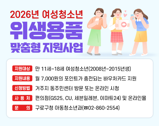 2026년 여성청소년 위생용품 맞춤형 지원사업 
  ○ 지원대상 : 만 11세~18세 여성청소년(2008년~2015년생)
  ○ 지원내용 : 월 7,000원의 포인트가 충전되는 바우처카드 지원
  ○ 신청방법 : 거주지 동주민센터 방문 또는 온라인 시청
  ○ 문    의 : 구로구청 아동청소년과(☎ 02-860-2554)
