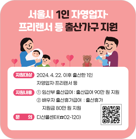 <서울시 1인 자영업자·프리랜서 등 출산가구 지원>

· 지원대상 : 2024. 4. 22. 이후 출산한 1인 자영업자ㆍ프리랜서 등
· 지원내용
  ① 임산부 출산급여 : 출산급여 90만 원 지원
  ② 배우자 출산휴가급여  : 출산휴가 지원금 80만 원 지원
· 문의 : 다산콜센터(☎02-120)||1