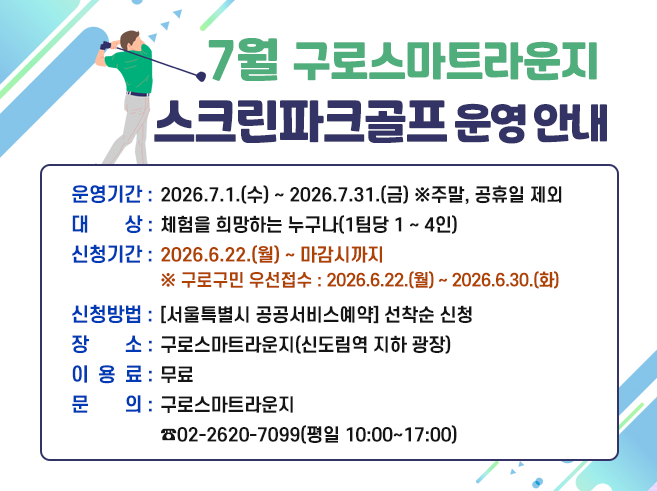 구로스마트라운지 7월 스크린파크골프 운영 안내
▶ 운영기간 : 2026.7.1.(수) ~ 2026.7.31.(금) ※주말, 공휴일 제외
▶ 대 상 : 체험을 희망하는 누구나(1팀당 1 ~ 4인)
▶ 신청기간 : 2026.6.22.(월) ~ 마감시까지
※ 구로구민 우선접수 : 2026.6.22.(월) ~ 2026.6.30.(화)
▶ 신청방법 : [서울특별시 공공서비스예약] 선착순 신청
▶ 장 소 : 구로스마트라운지(신도림역 지하 광장)
▶ 이용료 : 무료
▶ 문 의 : 구로스마트라운지 ☎02-2620-7099(평일 10:00~17:00)||1