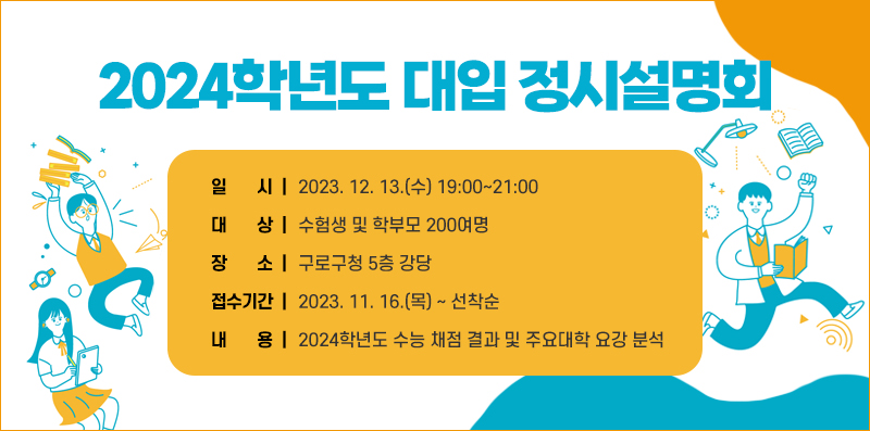 2024학년도 대입 정시설명회
일 시 : 2023. 12. 13.(수) 19:00~21:00
대 상 : 수험생 및 학부모 200여명
장 소 : 구로구청 5층 강당
접수기간 : 2023. 11. 16.(목) ~ 선착순
내 용 : 2024학년도 수능 채점 결과 및 주요대학 요강 분석
