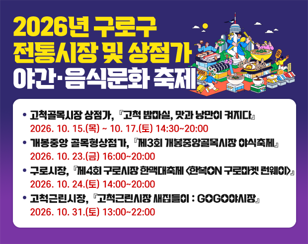2026년 구로구 전통시장 및 상점가 야간·음식문화 축제
   ▶ 고척골목시장 상점가, 「고척 밤마실, 맛과 낭만이 켜지다」
         2026. 10. 15.(목) ~ 10. 17.(토) 14:30~20:30
   ▶ 개봉중앙 골목형상점가, 「가을 ‘먹’거리 축제」
         2026. 10. 23.(금) 16:00~21:00
   ▶ 구로시장, 제4회 구로시장 한맥대축제 <한복 ON 구로마켓 런웨이>
         2026. 10. 24.(토) 14:00~20:00



   ▶ 고척근린시장, 「고척근린시장 새집들이 : GOGO야시장」

         2026. 10. 31.(토) 15:00~23:00