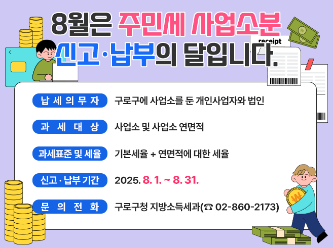 8월은 주민세 사업소분 신고‧납부의 달입니다.
- 납세의무자 : 구로구에 사업소를 둔 개인사업자와 법인
- 과세대상 : 사업소 및 사업소 연면적 
- 과세표준 및 세율 : 기본세율 + 연면적에 대한 세율 
- 신고·납부기간 : 2025. 8. 1. ~ 8. 31. 
- 문의전화 : 구로구청 지방소득세과(☎ 02-860-2173)