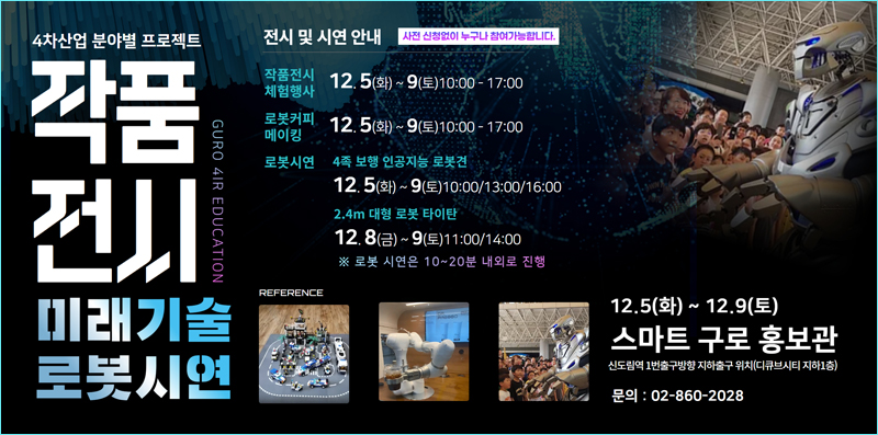 4차산업분야별 프로젝트
작품전시 GURO 4IR EDUCATION
미래기술로봇시연

전시 및 시연 안내 사전 신청없이 누구나 참여가능합니다.
작품전시 체험행사 - 12.5(화) ~ 9(토) 10:00 - 17:00
로봇커피 메이킹 - 12.5(화) ~ 9(토) 10:00 - 17:00
로봇시연
4족보행 인공지능 로봇견 - 12.5(화) ~ 9(토) 10:00/13:00/16:00
2.4m 대형 로봇 타이탄 - 12.8(금) ~ 9(토) 11:00/14:00
※ 로봇 시연은 10~20분 내외로 진행
12.5(화) ~ 12.9(토) 스마트 구로 홍보관 신도림역 1번출구방향 지하출구 위치(디큐브시티 지하1층) 문의 : 02-860-2028