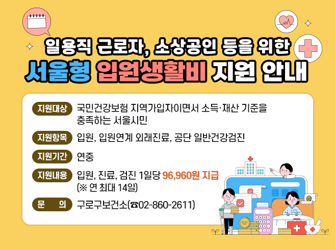 일용직 근로자, 소상공인 등을 위한 서울형 입원생활비 지원 안내
1. 지원대상 : 국민건강보험 지역가입자이면서 소득·재산 기준 충족하는 서울시민
2. 지원항목 : 입원, 입원연계 외래진료, 공단 일반건강검진
3. 지원기간 : 연중
4. 지원내용 : 입원, 진료, 검진 1일당 96,960원 지급(연 최대 14일)
5. 문      의 : 구로구보건소 02-860-2611||1