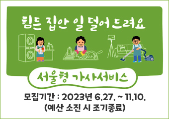 힘든 집안 일 덜어드려요
서울형 가사서비스
엄마아빠 도와드리는 서울형 가사관리사가 찾아갑니다.
- 지원대상 : 임산부, 맞벌이, 다자녀 가정(중위소득 150%)
- 모집기간 : 2023년 6. 27. ~ 11. 10. (예산 소진 시 조기종료)
- 지원신청 : 서울형 가사서비스 seoulgasa.or.kr