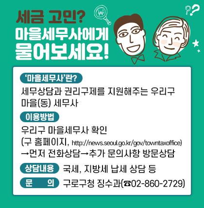 세금 고민? 마을세무사에게 물어보세요!
○ ‘마을세무사’란? 
  - 세무상담과 권리구제를 지원해주는 우리구 마을(동) 세무사
  - 우리구 마을세무사: 8명
○ 이용방법 
  - 우리구 마을세무사 확인 
    (구 홈페이지, http://news.seoul.go.kr/gov/towntaxoffice)
  - 먼저 전화상담, 추가 문의사항이 있는 경우 마을세무사 방문하여 상담
○ 상담 내용 
  - 국세(상속세,증여세,소득세 등), 지방세(재산세,취득세,지방소득세 등) 납세 상담
  - 청구세액 1천만원 미만의 지방세에 대한 불복청구 신청서 작성 지원(영세납세자)
○ 문     의 징수과 860-2729