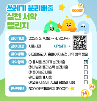 쓰레기 분리배출 실천 서약 챌린지

○ 참여기간 | 2026. 2. 9.(월) ~ 4. 30.(목)
○ 참여대상 | 서울시민
○ 참여방법 | 에코마일리지 홈페이지 실천 서양 항목 동의
○ 서약항목 | ➀ 음식물 쓰레기 분리배출             ☑
                  ② 비닐과 플라스틱 분리배출          □
                  ③ 종이 분리배출                         □
                  ④ 다회용기 사용                         □
                  ⑤ 외출시 장바구니와 텀블러 사용   □
○ 인센티브 | 500 에코마일리지 (500원)