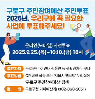 구로구 주민참여예산 주민투표
2026년, 우리구에 꼭 필요한 사업에 투표해주세요!
온라인(모바일) 사전투표
2025.9.25.(목)~10.10.(금) 18시
- 투표자격 : 구로구민 및 관내 직장인 등 생활권자 누구나
- 투표방법 : QR 링크 접속 또는 ＇서울시 엠보팅＇ 누리집에 ＇구로구 주민참여예산＇ 검색
- 문의 : 구로구청 기획예산과(☎02-860-2051)
