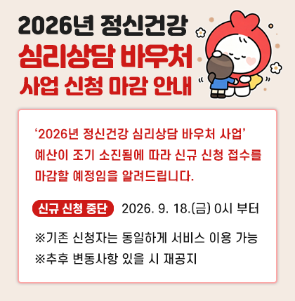 2026년 정신건강 심리상담 바우처 사업
신청 마감 안내
‘2026년 정신건강 심리상담 바우처 사업’
예산이 조기 소진됨에 따라 신규 신청 접수를
마감할 예정임을 알려드립니다.
* 신규 신청 중단 : 2026. 9. 18.(금) 0시 부터
※기존 신청자는 동일하게 서비스 이용 가능
※추후 변동사항 있을 시 재공지