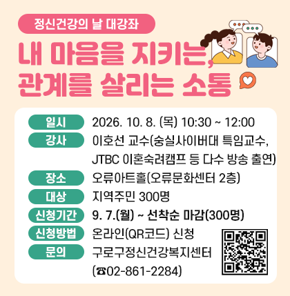 정신건강의 날 대강좌 내 마음을 지키는, 관계를 살리는 소통
○ 일 시 : 2026. 10. 08. (목) 10:30 ~ 12:00
○ 강 사 : 이호선 교수(숭실사이버대 특임교수, JTBC 이혼숙려캠프 등 다수 방송 출연)
○ 장 소 : 오류아트홀(오류문화센터 2층)
○ 대 상 : 지역주민 300명
○ 신청기간 : 9. 7.(월) ~ 선착순 마감(300명)
○ 신청방법 : 온라인(QR코드) 신청
○ 문 의 : 구로구정신건강복지센터(☎02-861-2284)