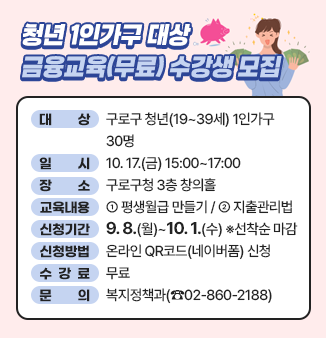 청년 1인가구 대상 금융교육(무료) 수강생 모집 
- 대 상 : 구로구 청년(19~39세) 1인가구 30명
- 일 시 : 10. 17.(금) 15:00~17:00
- 장 소 : 구로구청 3층 창의홀
- 교육내용 : ① 평생월급 만들기
                ② 지출관리법
- 신청기간 : 9. 1.(월)~10. 1.(수) ※선착순 마감
- 신청방법 : 온라인 QR코드(네이버폼) 신청
- 수강료 : 무료
- 문 의 : 복지정책과(☎02-860-2188)