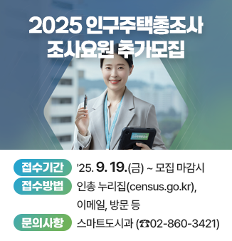 2025 인구주택총조사 조사요원 추가모집 
○접수기간 ‘25. 9. 19.(금) ~ 모집 마감시까지 
○접수방법 인총 누리집(census.go.kr), 이메일, 방문 등 
○문의사항 스마트도시과(02-860-3421)