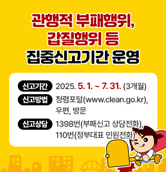 관행적 부패행위, 갑질행위 등 집중신고기간 운영 개요

○ 신고기간 :  2025. 5. 1. ~ 7. 31. (3개월)
○ 신고방법 : 청렴포털(www.clean.go.kr), 우편, 방문
○ 신고상담 : 1398번(부패신고 상담전화), 110번(정부대표 민원전화)