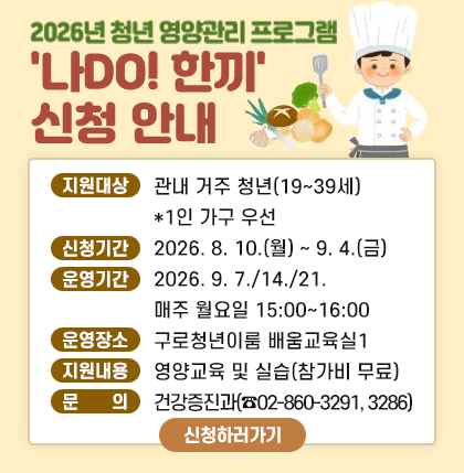 2026년 청년 영양관리 프로그램 ＇나DO 한끼＇ 신청 안내

• 지원 대상 : 관내 거주 청년(19세~39세) *1인 가구 우선
• 신청 기간 : 2026. 8. 10.(월) ~ 9. 4.(금)
• 운영 기간 : 2026. 9. 7/14/21. 매 주 월요일 15:00 ~16:00
• 운영 장소 :구로청년이룸 배움교육실 1
• 지원 내용 : 영양교육 및 실습(참가비 무료) 
• 문 의 : 건강증진과02-860-3291,3286
신청하러가기