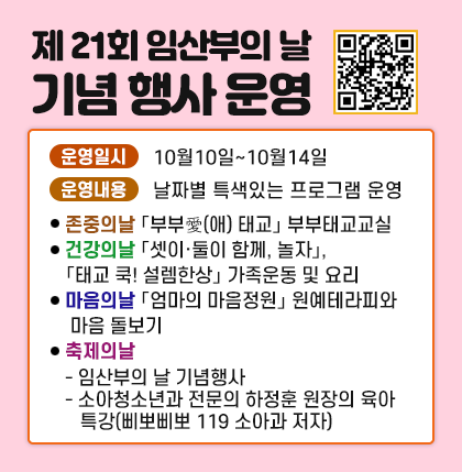 제 21회 임산부의 날 기념 행사 운영; 서울시 임신·출산 정보센터 - 보건소 교육 신청 QR코드;
○ 운영일시 : 10월10일~10월14일
○ 운영내용 : 날자별 특색있는 프로그램 운영
⦁ (존중의날)「부부愛(애) 태교」 부부태교교실
⦁ (건강의날)「셋이·둘이 함께, 놀자」,「태교 쿡! 설렘한상」 가족운동 및 요리
⦁ (마음의날)「엄마의 마음정원」 원예테라피와 마음 돌보기
⦁ (축제의날)
- 임산부의 날 기념행사
- 소아청소년과 전문의 하정훈 원장의 육아 특강(삐뽀삐뽀 119 소아과 저자)